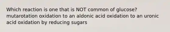 Which reaction is one that is NOT common of glucose? mutarotation oxidation to an aldonic acid oxidation to an uronic acid oxidation by reducing sugars