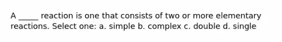 A _____ reaction is one that consists of two or more elementary reactions. Select one: a. simple b. complex c. double d. single