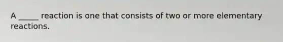 A _____ reaction is one that consists of two or more elementary reactions.
