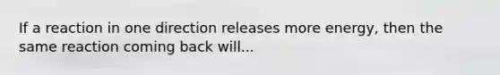 If a reaction in one direction releases more energy, then the same reaction coming back will...