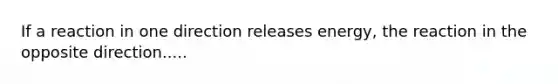 If a reaction in one direction releases energy, the reaction in the opposite direction.....