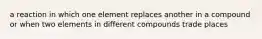 a reaction in which one element replaces another in a compound or when two elements in different compounds trade places