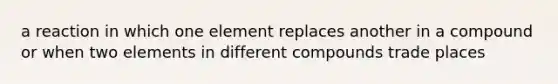 a reaction in which one element replaces another in a compound or when two elements in different compounds trade places