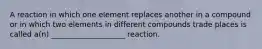 A reaction in which one element replaces another in a compound or in which two elements in different compounds trade places is called a(n) ____________________ reaction.