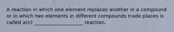 A reaction in which one element replaces another in a compound or in which two elements in different compounds trade places is called a(n) ____________________ reaction.