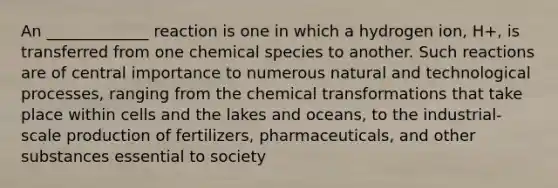 An _____________ reaction is one in which a hydrogen ion, H+, is transferred from one chemical species to another. Such reactions are of central importance to numerous natural and technological processes, ranging from the chemical transformations that take place within cells and the lakes and oceans, to the industrial-scale production of fertilizers, pharmaceuticals, and other substances essential to society