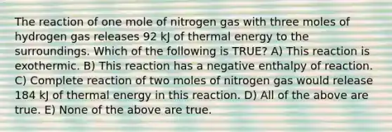 The reaction of one mole of nitrogen gas with three moles of hydrogen gas releases 92 kJ of thermal energy to the surroundings. Which of the following is TRUE? A) This reaction is exothermic. B) This reaction has a negative enthalpy of reaction. C) Complete reaction of two moles of nitrogen gas would release 184 kJ of thermal energy in this reaction. D) All of the above are true. E) None of the above are true.