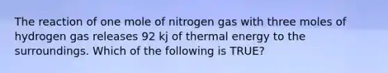 The reaction of one mole of nitrogen gas with three moles of hydrogen gas releases 92 kj of <a href='https://www.questionai.com/knowledge/kSS9YWuDlg-thermal-energy' class='anchor-knowledge'>thermal energy</a> to the surroundings. Which of the following is TRUE?