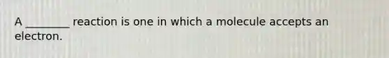 A ________ reaction is one in which a molecule accepts an electron.