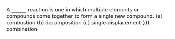 A ______ reaction is one in which multiple elements or compounds come together to form a single new compound. (a) combustion (b) decomposition (c) single-displacement (d) combination