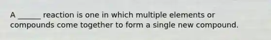 A ______ reaction is one in which multiple elements or compounds come together to form a single new compound.