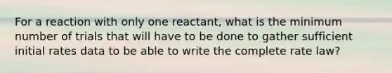 For a reaction with only one reactant, what is the minimum number of trials that will have to be done to gather sufficient initial rates data to be able to write the complete rate law?