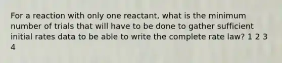 For a reaction with only one reactant, what is the minimum number of trials that will have to be done to gather sufficient initial rates data to be able to write the complete rate law? 1 2 3 4