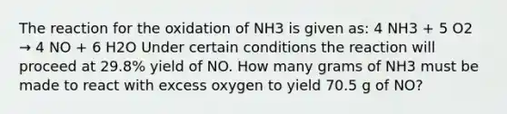 The reaction for the oxidation of NH3 is given as: 4 NH3 + 5 O2 → 4 NO + 6 H2O Under certain conditions the reaction will proceed at 29.8% yield of NO. How many grams of NH3 must be made to react with excess oxygen to yield 70.5 g of NO?