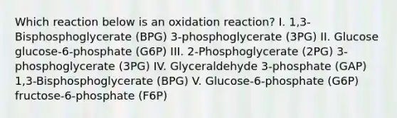 Which reaction below is an oxidation reaction? I. 1,3-Bisphosphoglycerate (BPG) 3-phosphoglycerate (3PG) II. Glucose glucose-6-phosphate (G6P) III. 2-Phosphoglycerate (2PG) 3-phosphoglycerate (3PG) IV. Glyceraldehyde 3-phosphate (GAP) 1,3-Bisphosphoglycerate (BPG) V. Glucose-6-phosphate (G6P) fructose-6-phosphate (F6P)