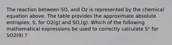 The reaction between SO, and Oz is represented by the chemical equation above. The table provides the approximate absolute entropies, S, for O2(g) and SO,(g). Which of the following mathematical expressions be used to correctly calculate S" for SO2(9) ?