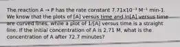 The reaction A → P has the rate constant 7.71x10⁻³ M⁻¹ min-1. We know that the plots of [A] versus time and ln[A] versus time are curved lines, while a plot of 1/[A] versus time is a straight line. If the initial concentration of A is 2.71 M, what is the concentration of A after 72.7 minutes?