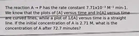 The reaction A → P has the rate constant 7.71x10⁻³ M⁻¹ min-1. We know that the plots of [A] versus time and ln[A] versus time are curved lines, while a plot of 1/[A] versus time is a straight line. If the initial concentration of A is 2.71 M, what is the concentration of A after 72.7 minutes?