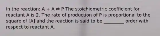 In the reaction: A + A ⇄ P The stoichiometric coefficient for reactant A is 2. The rate of production of P is proportional to the square of [A] and the reaction is said to be _________ order with respect to reactant A.