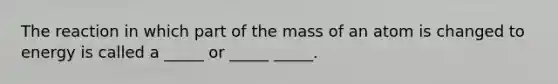 The reaction in which part of the mass of an atom is changed to energy is called a _____ or _____ _____.