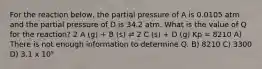 For the reaction below, the partial pressure of A is 0.0105 atm and the partial pressure of D is 34.2 atm. What is the value of Q for the reaction? 2 A (g) + B (s) ⇌ 2 C (s) + D (g) Kp = 8210 A) There is not enough information to determine Q. B) 8210 C) 3300 D) 3.1 x 10⁵