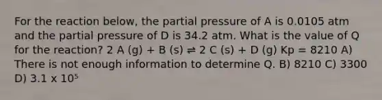 For the reaction below, the partial pressure of A is 0.0105 atm and the partial pressure of D is 34.2 atm. What is the value of Q for the reaction? 2 A (g) + B (s) ⇌ 2 C (s) + D (g) Kp = 8210 A) There is not enough information to determine Q. B) 8210 C) 3300 D) 3.1 x 10⁵