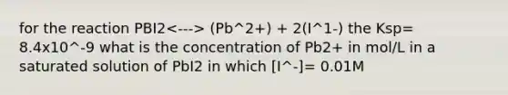 for the reaction PBI2 (Pb^2+) + 2(I^1-) the Ksp= 8.4x10^-9 what is the concentration of Pb2+ in mol/L in a saturated solution of PbI2 in which [I^-]= 0.01M