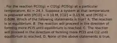 . For the reaction PCl3(g) + Cl2(g) PCl5(g) at a particular temperature, Kc = 24.3. Suppose a system at that temperature is prepared with [PCl3] = 0.10 M, [Cl2] = 0.15 M, and [PCl5] = 0.60M. Which of the following statements is true? A. The reaction is at equilibrium. B. The reaction will proceed in the direction of forming more PCl5 until equilibrium is reached. C. The reaction will proceed in the direction of forming more PCl3 and Cl2 until equilibrium is reached. D. None of the above statements is true.