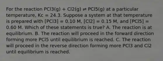 For the reaction PCl3(g) + Cl2(g) ⇌ PCl5(g) at a particular temperature, Kc = 24.3. Suppose a system at that temperature is prepared with [PCl3] = 0.10 M, [Cl2] = 0.15 M, and [PCl5] = 0.60 M. Which of these statements is true? A. The reaction is at equilibrium. B. The reaction will proceed in the forward direction forming more PCl5 until equilibrium is reached. C. The reaction will proceed in the reverse direction forming more PCl3 and Cl2 until equilibrium is reached.