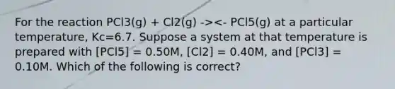 For the reaction PCl3(g) + Cl2(g) -><- PCl5(g) at a particular temperature, Kc=6.7. Suppose a system at that temperature is prepared with [PCl5] = 0.50M, [Cl2] = 0.40M, and [PCl3] = 0.10M. Which of the following is correct?