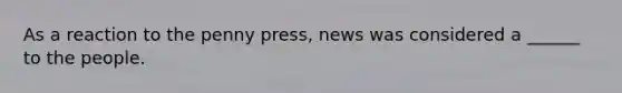 As a reaction to the penny press, news was considered a ______ to the people.