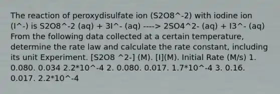 The reaction of peroxydisulfate ion (S2O8^-2) with iodine ion (I^-) is S2O8^-2 (aq) + 3I^- (aq) ----> 2SO4^2- (aq) + I3^- (aq) From the following data collected at a certain temperature, determine the rate law and calculate the rate constant, including its unit Experiment. [S2O8 ^2-] (M). [I](M). Initial Rate (M/s) 1. 0.080. 0.034 2.2*10^-4 2. 0.080. 0.017. 1.7*10^-4 3. 0.16. 0.017. 2.2*10^-4