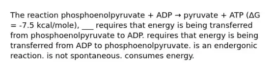 The reaction phosphoenolpyruvate + ADP → pyruvate + ATP (ΔG = -7.5 kcal/mole), ___ requires that energy is being transferred from phosphoenolpyruvate to ADP. requires that energy is being transferred from ADP to phosphoenolpyruvate. is an endergonic reaction. is not spontaneous. consumes energy.