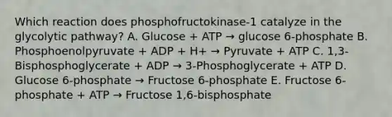 Which reaction does phosphofructokinase-1 catalyze in the glycolytic pathway? A. Glucose + ATP → glucose 6-phosphate B. Phosphoenolpyruvate + ADP + H+ → Pyruvate + ATP C. 1,3-Bisphosphoglycerate + ADP → 3-Phosphoglycerate + ATP D. Glucose 6-phosphate → Fructose 6-phosphate E. Fructose 6-phosphate + ATP → Fructose 1,6-bisphosphate