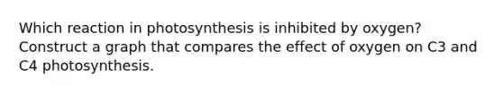 Which reaction in photosynthesis is inhibited by oxygen? Construct a graph that compares the effect of oxygen on C3 and C4 photosynthesis.