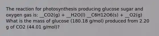 The reaction for photosynthesis producing glucose sugar and oxygen gas is: __CO2(g) + __H2O(l) __C6H12O6(s) + __O2(g) What is the mass of glucose (180.18 g/mol) produced from 2.20 g of CO2 (44.01 g/mol)?