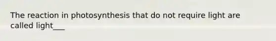 The reaction in photosynthesis that do not require light are called light___