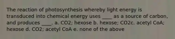 The reaction of photosynthesis whereby light energy is transduced into chemical energy uses ____ as a source of carbon, and produces ____. a. CO2; hexose b. hexose; CO2c. acetyl CoA; hexose d. CO2; acetyl CoA e. none of the above