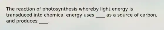 The reaction of photosynthesis whereby light energy is transduced into chemical energy uses ____ as a source of carbon, and produces ____.