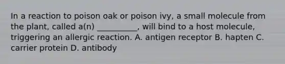 In a reaction to poison oak or poison ivy, a small molecule from the plant, called a(n) __________, will bind to a host molecule, triggering an allergic reaction. A. antigen receptor B. hapten C. carrier protein D. antibody