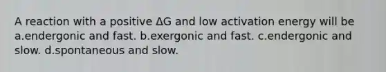 A reaction with a positive ΔG and low activation energy will be a.endergonic and fast. b.exergonic and fast. c.endergonic and slow. d.spontaneous and slow.