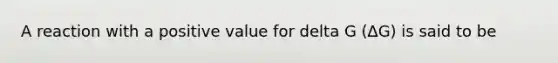 A reaction with a positive value for delta G (∆G) is said to be
