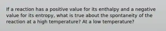 If a reaction has a positive value for its enthalpy and a negative value for its entropy, what is true about the spontaneity of the reaction at a high temperature? At a low temperature?