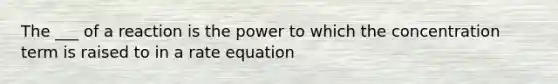 The ___ of a reaction is the power to which the concentration term is raised to in a rate equation