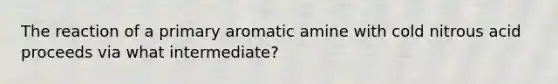 The reaction of a primary aromatic amine with cold nitrous acid proceeds via what intermediate?