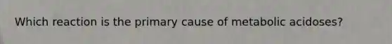 Which reaction is the primary cause of metabolic acidoses?