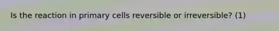 Is the reaction in primary cells reversible or irreversible? (1)