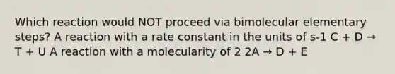 Which reaction would NOT proceed via bimolecular elementary steps? A reaction with a rate constant in the units of s-1 C + D → Τ + U A reaction with a molecularity of 2 2A → D + Ε