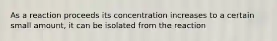 As a reaction proceeds its concentration increases to a certain small amount, it can be isolated from the reaction