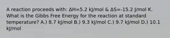 A reaction proceeds with: ΔH=5.2 kJ/mol & ΔS=-15.2 J/mol K. What is the Gibbs Free Energy for the reaction at standard temperature? A.) 8.7 kJ/mol B.) 9.3 kJ/mol C.) 9.7 kJ/mol D.) 10.1 kJ/mol